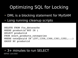 Optimizing SQL for Locking
    DML is a blocking statement for MyISAM
    Long running cleanup scripts

DELETE FROM fts_datacache
WHERE productid NOT IN (
SELECT productid
FROM xcart_products_categories
WHERE categoryid IN (297,1356,1366,1361,1202,...)
GROUP BY productid



    3+ minutes to run SELECT
ODTUG – June 2010
 
