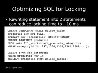 Optimizing SQL for Locking
    Rewriting statement into 2 statements
    can reduce locking time to ~10 ms
  CREATE TEMPORARY TABLE delete_cache (
  productid INT NOT NULL, 
  primary key (productid)) ENGINE=MEMORY
  SELECT DISTINCT productid
  FROM retailbl_xcart.xcart_products_categories
  WHERE categoryid IN (297,1356,1366,1361,1202,...);

  DELETE FROM fts_datacache
  WHERE productid NOT IN 
  (SELECT productid FROM delete_cache);


ODTUG – June 2010
 