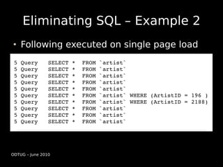 Eliminating SQL – Example 2
    Following executed on single page load
 5 Query   SELECT *  FROM `artist`
 5 Query   SELECT *  FROM `artist`
 5 Query   SELECT *  FROM `artist`
 5 Query   SELECT *  FROM `artist`
 5 Query   SELECT *  FROM `artist`
 5 Query   SELECT *  FROM `artist` WHERE (ArtistID = 196 )
 5 Query   SELECT *  FROM `artist` WHERE (ArtistID = 2188)
 5 Query   SELECT *  FROM `artist`
 5 Query   SELECT *  FROM `artist`
 5 Query   SELECT *  FROM `artist`




ODTUG – June 2010
 