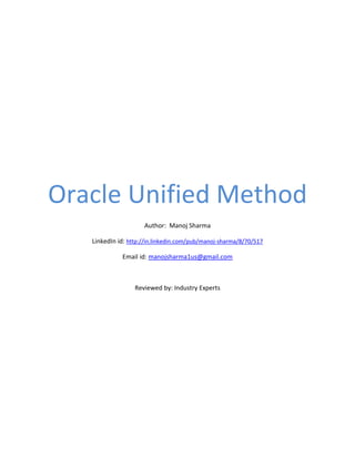 Oracle Unified Method
                     Author: Manoj Sharma

   LinkedIn id: http://in.linkedin.com/pub/manoj-sharma/8/70/517

             Email id: manojsharma1us@gmail.com



                  Reviewed by: Industry Experts
 