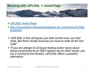 Working with utPLSQL 1: Home Page
utPLSQL Home Page
Steve Feuerstein's Recommendations for unit testing PL/SQL
programs
...