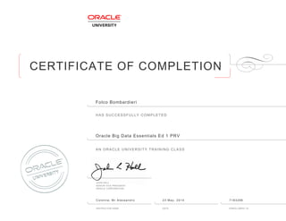 CERTIFICATE OF COMPLETION
HAS SUCCESSFULLY COMPLETED
AN ORACLE UNIVERSITY TRAINING CLASS
JOHN HALL
SENIOR VICE PRESIDENT
ORACLE CORPORATION
INSTRUCTOR NAME DATE ENROLLMENT ID
Folco Bombardieri
Oracle Big Data Essentials Ed 1 PRV
Colonna, Mr Alessandro 23 May, 2014 7183296
 