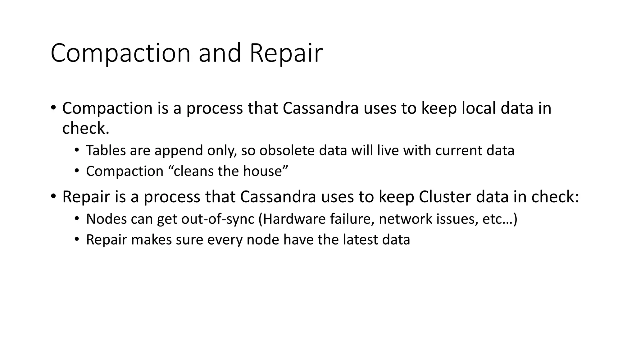Compaction and Repair • Compaction is a process that Cassandra uses to keep local data in check. • Tables are append only, so obsolete data will live with current data • Compaction “cleans the house” • Repair is a process that Cassandra uses to keep Cluster data in check: • Nodes can get out-of-sync (Hardware failure, network issues, etc…) • Repair makes sure every node have the latest data 