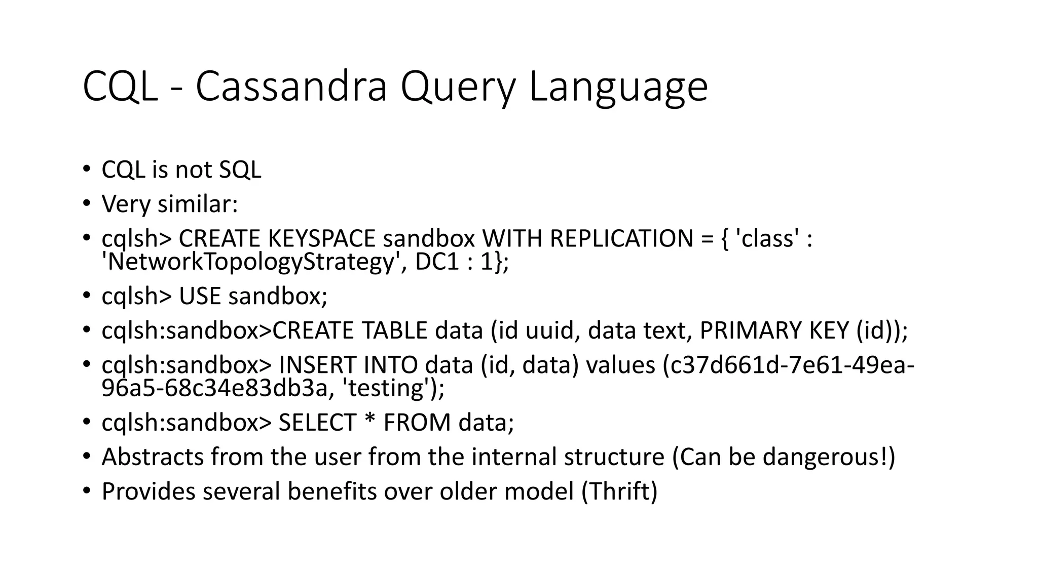 CQL - Cassandra Query Language • CQL is not SQL • Very similar: • cqlsh> CREATE KEYSPACE sandbox WITH REPLICATION = { 'class' : 'NetworkTopologyStrategy', DC1 : 1}; • cqlsh> USE sandbox; • cqlsh:sandbox>CREATE TABLE data (id uuid, data text, PRIMARY KEY (id)); • cqlsh:sandbox> INSERT INTO data (id, data) values (c37d661d-7e61-49ea- 96a5-68c34e83db3a, 'testing'); • cqlsh:sandbox> SELECT * FROM data; • Abstracts from the user from the internal structure (Can be dangerous!) • Provides several benefits over older model (Thrift) 