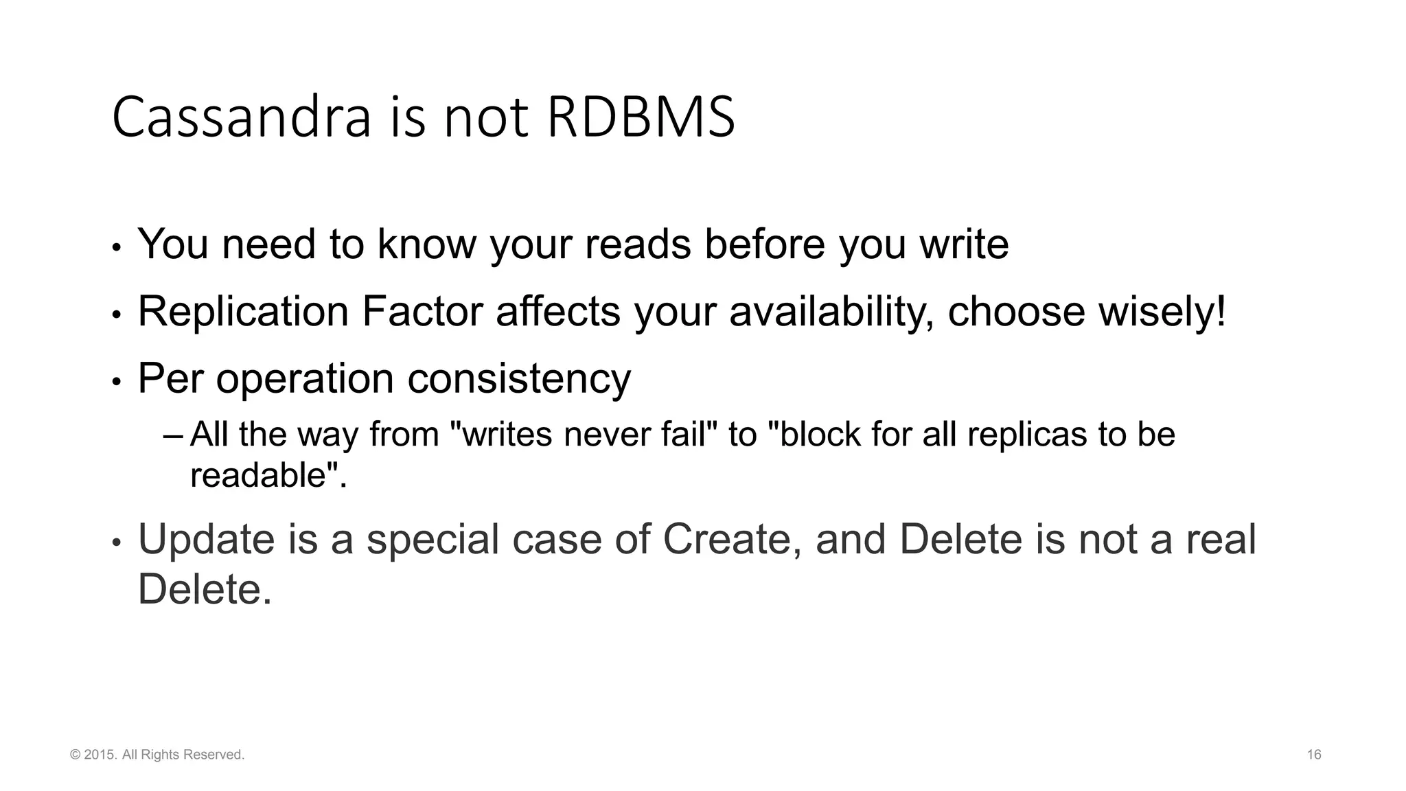 16© 2015. All Rights Reserved. Cassandra is not RDBMS • You need to know your reads before you write • Replication Factor affects your availability, choose wisely! • Per operation consistency – All the way from "writes never fail" to "block for all replicas to be readable". • Update is a special case of Create, and Delete is not a real Delete. 