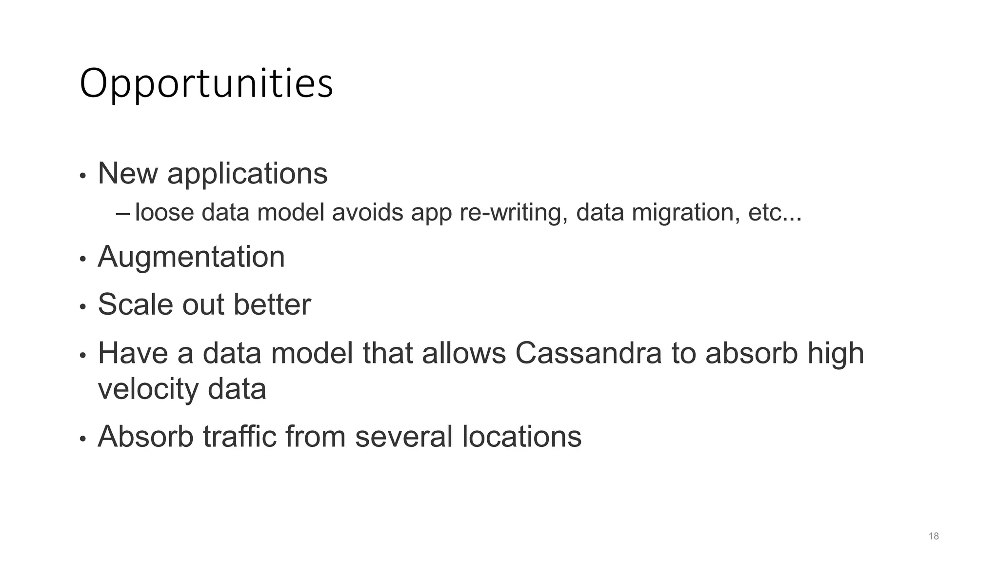 18 Opportunities • New applications – loose data model avoids app re-writing, data migration, etc... • Augmentation • Scale out better • Have a data model that allows Cassandra to absorb high velocity data • Absorb traffic from several locations 