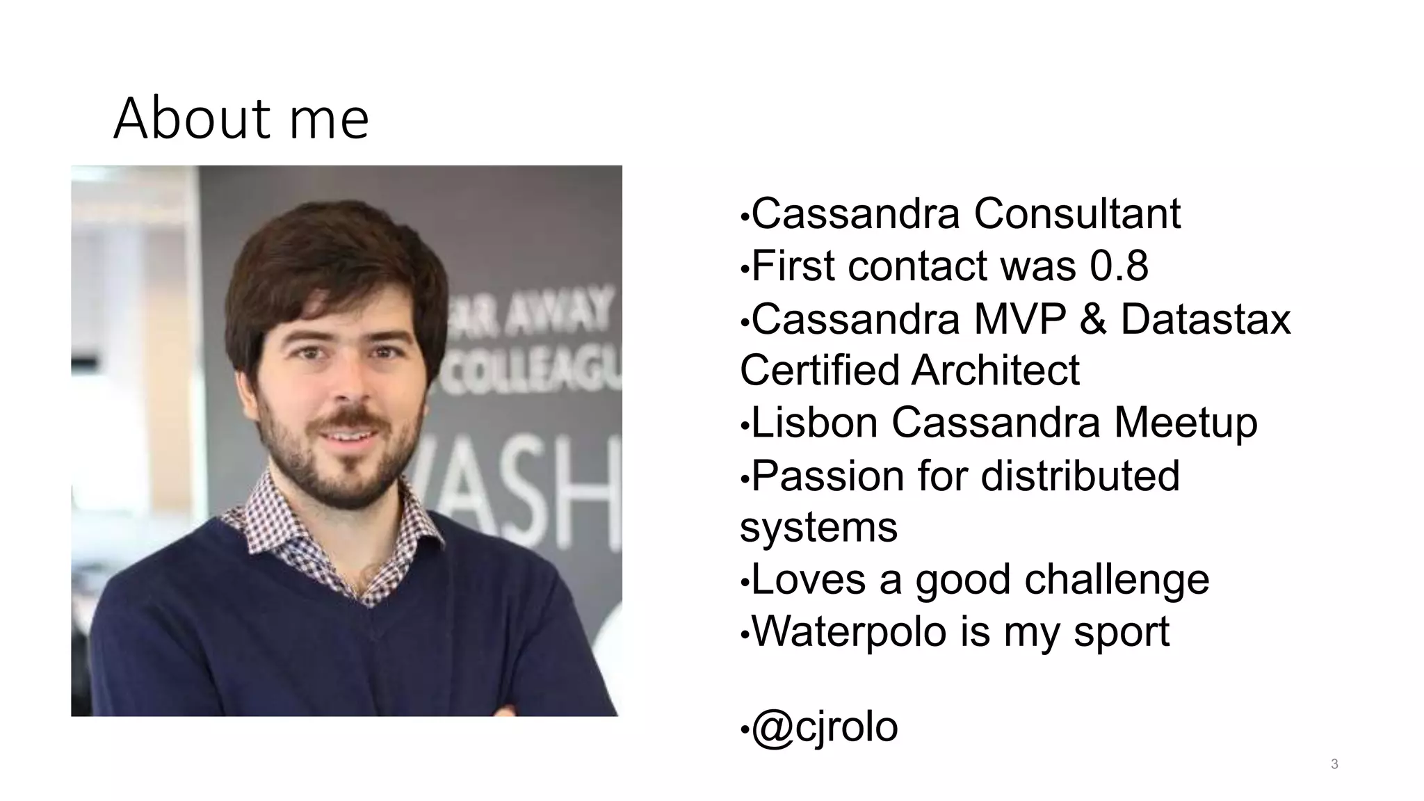 •Cassandra Consultant •First contact was 0.8 •Cassandra MVP & Datastax Certified Architect •Lisbon Cassandra Meetup •Passion for distributed systems •Loves a good challenge •Waterpolo is my sport •@cjrolo 3 About me 