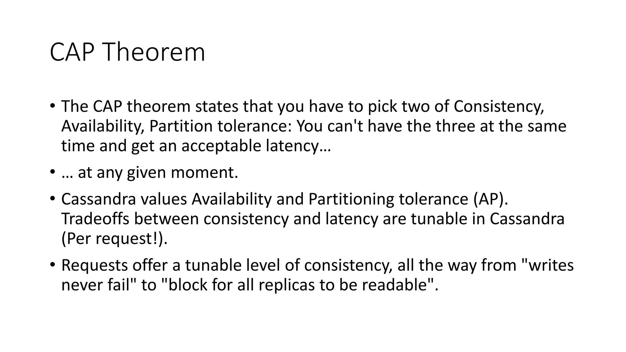 CAP Theorem • The CAP theorem states that you have to pick two of Consistency, Availability, Partition tolerance: You can't have the three at the same time and get an acceptable latency… • … at any given moment. • Cassandra values Availability and Partitioning tolerance (AP). Tradeoffs between consistency and latency are tunable in Cassandra (Per request!). • Requests offer a tunable level of consistency, all the way from "writes never fail" to "block for all replicas to be readable". 