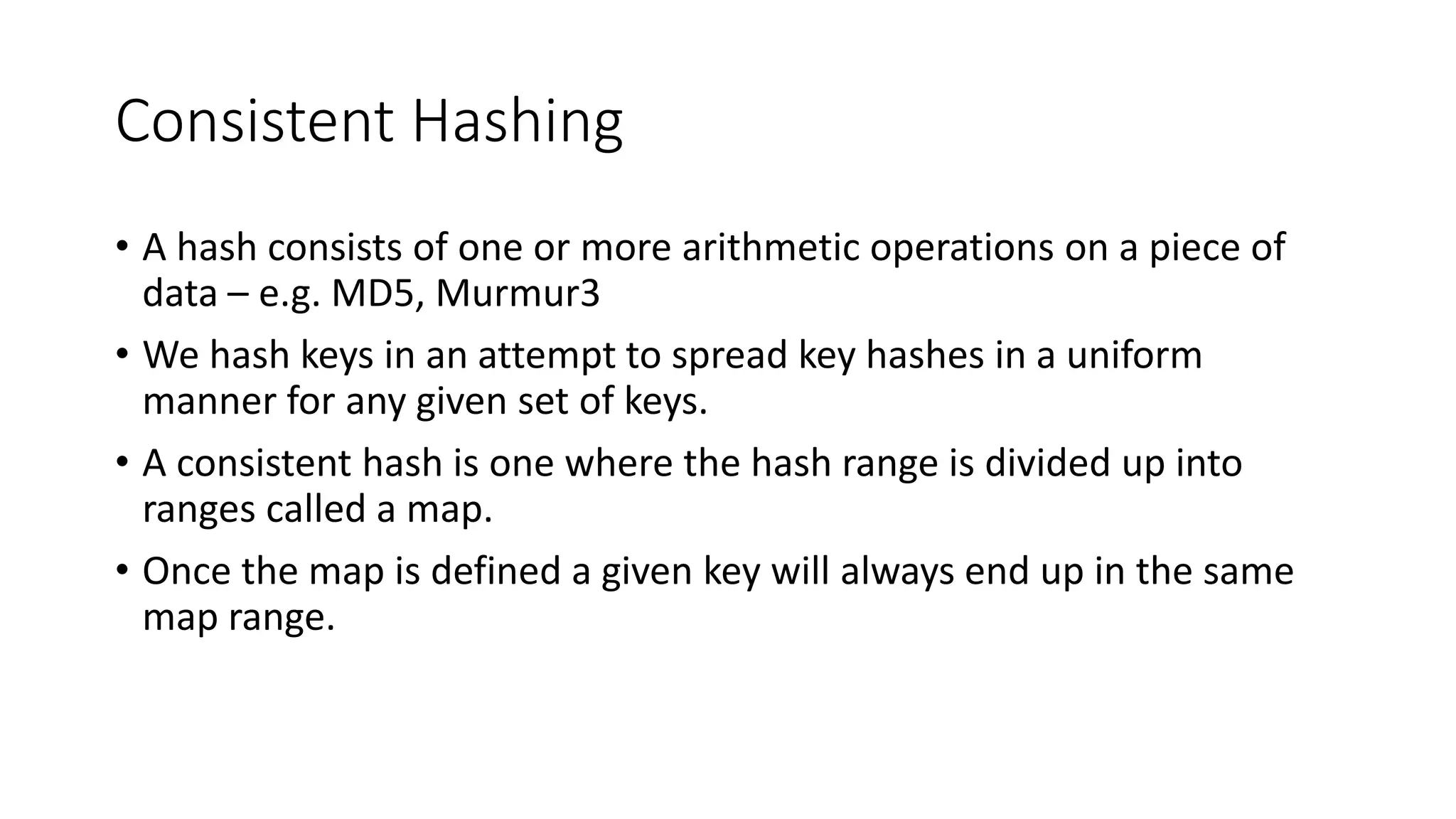 Consistent Hashing • A hash consists of one or more arithmetic operations on a piece of data – e.g. MD5, Murmur3 • We hash keys in an attempt to spread key hashes in a uniform manner for any given set of keys. • A consistent hash is one where the hash range is divided up into ranges called a map. • Once the map is defined a given key will always end up in the same map range. 