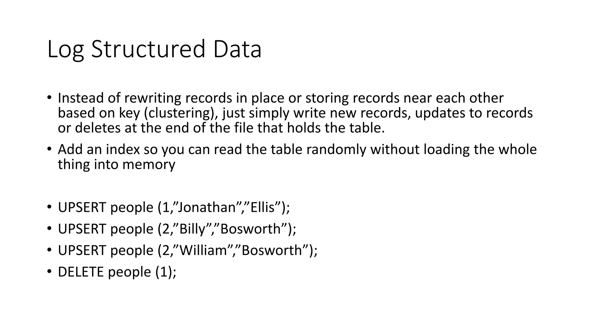 Log Structured Data • Instead of rewriting records in place or storing records near each other based on key (clustering), just simply write new records, updates to records or deletes at the end of the file that holds the table. • Add an index so you can read the table randomly without loading the whole thing into memory • UPSERT people (1,”Jonathan”,”Ellis”); • UPSERT people (2,”Billy”,”Bosworth”); • UPSERT people (2,”William”,”Bosworth”); • DELETE people (1); 