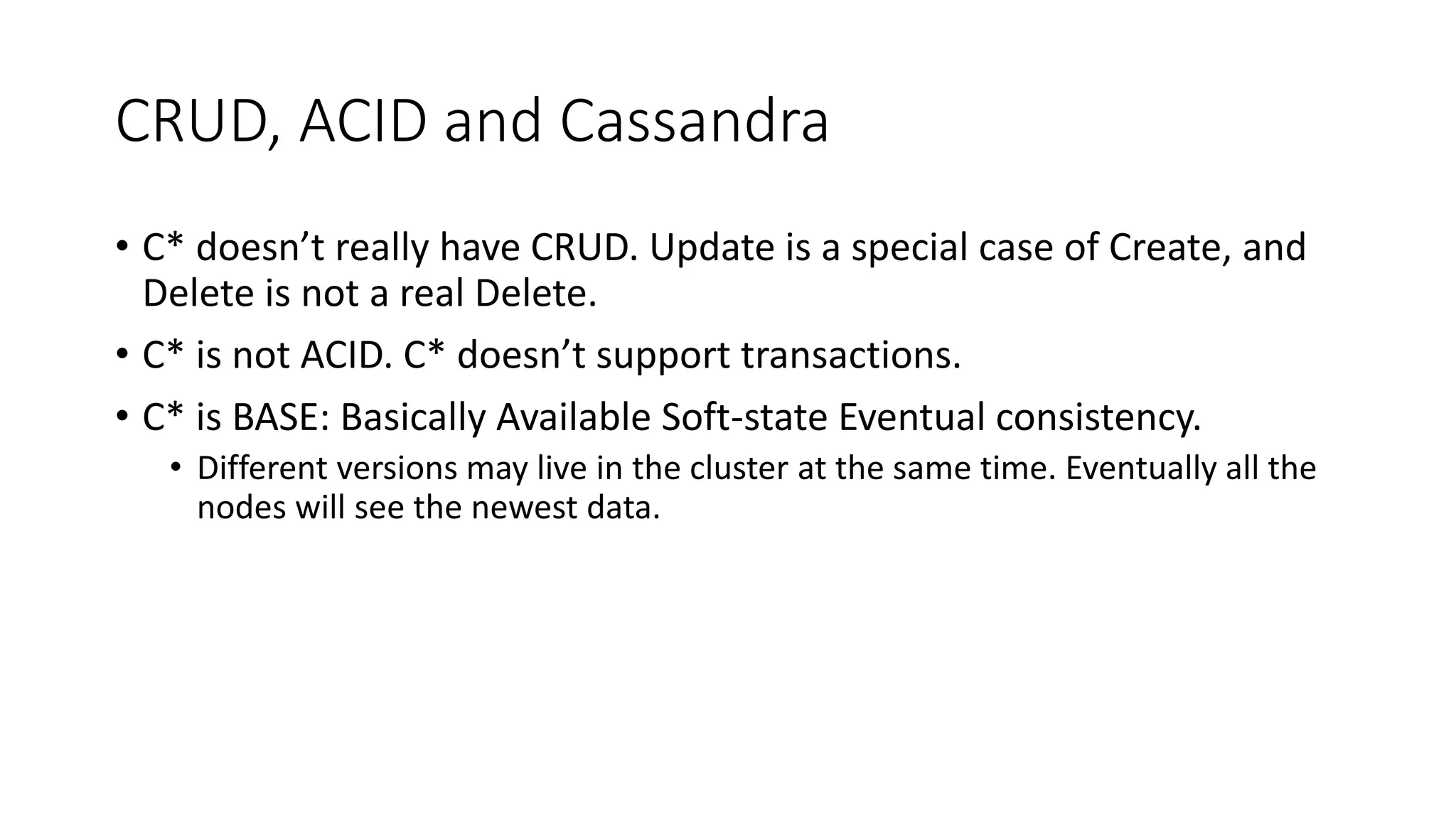 CRUD, ACID and Cassandra • C* doesn’t really have CRUD. Update is a special case of Create, and Delete is not a real Delete. • C* is not ACID. C* doesn’t support transactions. • C* is BASE: Basically Available Soft-state Eventual consistency. • Different versions may live in the cluster at the same time. Eventually all the nodes will see the newest data. 