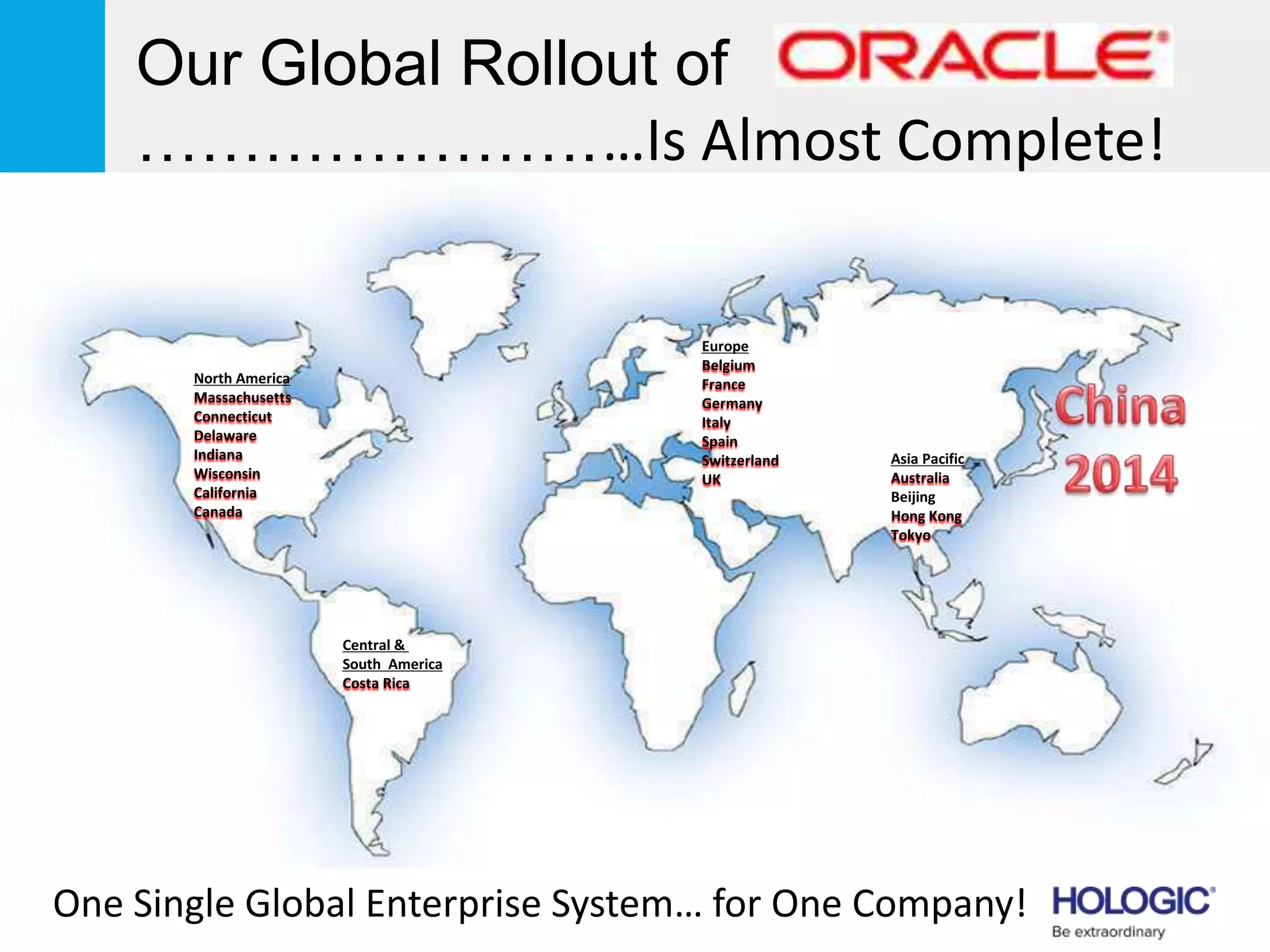 Asia Pacific
Australia
Beijing
Hong Kong
Tokyo
North America
Massachusetts
Connecticut
Delaware
Indiana
Wisconsin
California
Canada
Central &
South America
Costa Rica
Europe
Belgium
France
Germany
Italy
Spain
Switzerland
UK
Our Global Rollout of
………………….…Is Almost Complete!
One Single Global Enterprise System… for One Company!
 