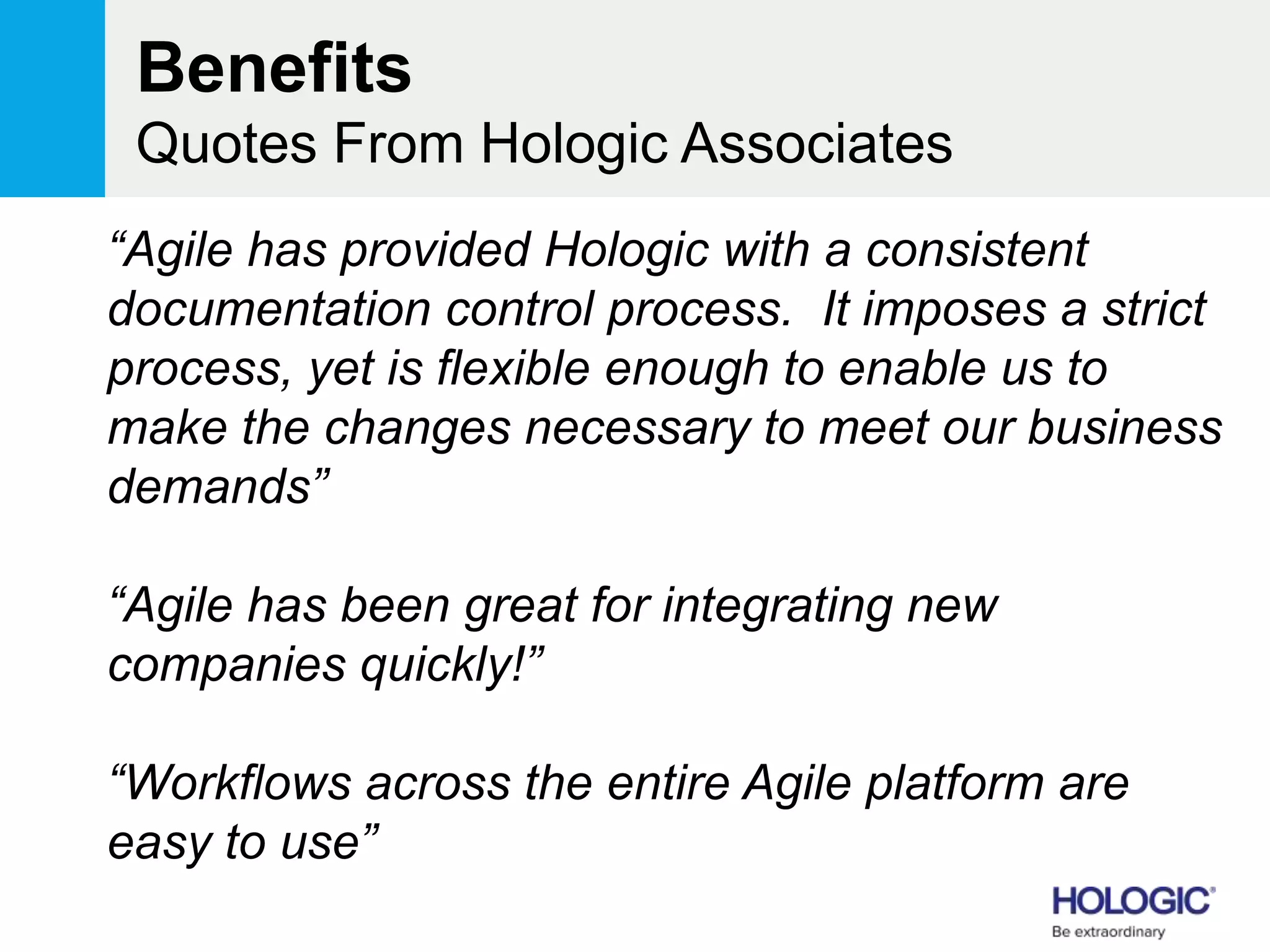 Benefits
Quotes From Hologic Associates
“Agile has provided Hologic with a consistent
documentation control process. It imposes a strict
process, yet is flexible enough to enable us to
make the changes necessary to meet our business
demands”
“Agile has been great for integrating new
companies quickly!”
“Workflows across the entire Agile platform are
easy to use”
 