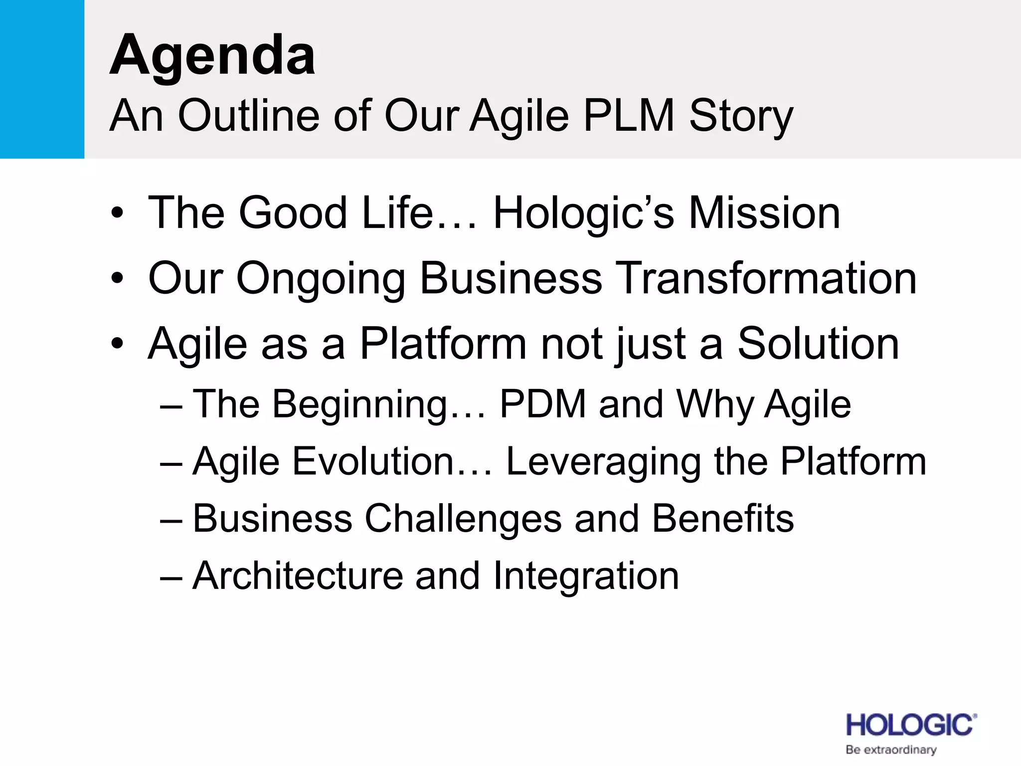 Agenda
An Outline of Our Agile PLM Story
• The Good Life… Hologic’s Mission
• Our Ongoing Business Transformation
• Agile as a Platform not just a Solution
– The Beginning… PDM and Why Agile
– Agile Evolution… Leveraging the Platform
– Business Challenges and Benefits
– Architecture and Integration
 