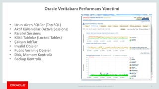 Copyright © 2014 Oracle and/or its affiliates. All rights reserved. |
Oracle Veritabanı Performans Yönetimi
12
• Uzun süren SQL’ler (Top SQL)
• Aktif Kullanıcılar (Active Sessions)
• Parallel Sessions
• Kilitli Tablolar (Locked Tables)
• Çalışan Job’lar
• Invalid Objeler
• Public Verilmiş Objeler
• Disk, Memory Kontrolü
• Backup Kontrolü
 