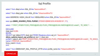 Copyright © 2014 Oracle and/or its affiliates. All rights reserved. |
Sql Profile
15
select * from v$sql where SQL_ID like 'faazrsvs99ns7';
select * from v$sql_plan where SQL_ID like '%faazrsvs99ns7%'
select ADDRESS, HASH_VALUE from V$SQLAREA where SQL_ID like 'faazrsvs99ns7';
exec sys.DBMS_SHARED_POOL.PURGE ('07000012B66E3230,4036285191', 'C');
select /* FIRST_ROWS PUSH_PRED(@SEL$3) PUSH_PRED(@SEL$4) INDEX(@SEL$3 notabl1_ TE_NDX) */ ….
DECLARE
clsql_text CLOB;
BEGIN
SELECT sql_fulltext INTO clsql_text FROM V$sqlarea where sql_id = 'faazrsvs99ns7';
dbms_sqltune.import_sql_profile(sql_text => clsql_text,
profile=> sqlprof_attr('FIRST_ROWS PUSH_PRED(@SEL$3) PUSH_PRED(@SEL$4) INDEX(@SEL$3 notabl1_ TE_NDX)'),
name=>'PROFILE_faazrsvs99ns7',
force_match=>true);
end;
select * from DBMSHSXP_SQL_PROFILE_ATTR where profile_name like '%faazrsvs99ns7%'
 