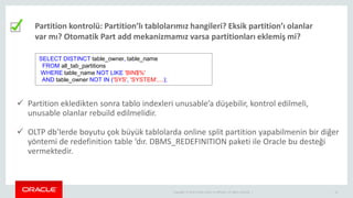 Copyright © 2014 Oracle and/or its affiliates. All rights reserved. | 10
Partition kontrolü: Partition’lı tablolarımız hangileri? Eksik partition’ı olanlar
var mı? Otomatik Part add mekanizmamız varsa partitionları eklemiş mi?
SELECT DISTINCT table_owner, table_name
FROM all_tab_partitions
WHERE table_name NOT LIKE 'BIN$%'
AND table_owner NOT IN ('SYS', 'SYSTEM‘,...);
 Partition ekledikten sonra tablo indexleri unusable’a düşebilir, kontrol edilmeli,
unusable olanlar rebuild edilmelidir.
 OLTP db’lerde boyutu çok büyük tablolarda online split partition yapabilmenin bir diğer
yöntemi de redefinition table ‘dır. DBMS_REDEFINITION paketi ile Oracle bu desteği
vermektedir.
 