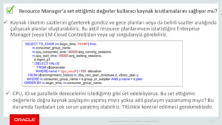 Copyright © 2014 Oracle and/or its affiliates. All rights reserved. | 11
Resource Manager’a set ettiğimiz değerler kullanıcı kaynak kısıtlamalarını sağlıyor mu?
 Kaynak tüketim saatlerini gözeterek gündüz ve gece planları veya da belirli saatler aralığında
çalışacak planlar oluşturabiliriz. Bu aktif resource planlarımızın istatistiğini Enterprise
Manager (veya EM Cloud Control)’dan veya sql sorgularıyla görebiliriz.
SELECT TO_CHAR (m.begin_time, 'HH:MI') time,
m.consumer_group_name,
m.cpu_consumed_time / 60000 avg_running_sessions,
m.cpu_wait_time / 60000 avg_waiting_sessions,
d.mgmt_p1
* (SELECT VALUE
FROM v$parameter
WHERE name = 'cpu_count') / 100 allocation
FROM v$rsrcmgrmetric_history m, dba_rsrc_plan_directives d, v$rsrc_plan p
WHERE m.consumer_group_name = d.group_or_subplan AND p.name = d.plan
ORDER BY m.begin_time, m.consumer_group_name;
 CPU, IO ve parallelik derecelerini istediğimiz gibi set edebiliyoruz. Bu set ettiğimiz
değerlerle doğru kaynak paylaşımı yapmış mıyız yoksa adil paylaşım yapamamış mıyız? Bu
durumda faydadan çok sorun yaratmış olabiliriz. Titizlikle kontrol edilmesi gerekmektedir.
 