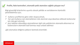 Copyright © 2014 Oracle and/or its affiliates. All rights reserved. | 12
Profile, Role kontrolleri, otomatik yetki atamaları sağlıklı çalışıyor mu?
Bilgi güvenliği kriterlerine uyumlu olacak şekilde ve veritabanının kontrollü
yönetilebilmesi için;
 kullanıcı profillerine göre roller oluşturulmalı,
 her yeni kullanıcı için otomatikmen role atanmalı veya deactive edilecek kullanıcılar
için role geri alınmalı,
 yeni tablolar eklendikçe otomatikmen ilgili role yetkilerinin otomatik eklenmesi ve
kullanıcıların otomatik lock’lanması veya unlock edilmesi
gibi otomatize ettiğimiz jobların kontrolü önemlidir.
 