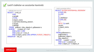Copyright © 2014 Oracle and/or its affiliates. All rights reserved. | 15
Lock’lı tablolar ve sessionlar kontrolü
-- tabloda lock var mı?
SELECT s.inst_id,
l.SID,
s.serial#,
l.TYPE,
d.object_name,
s.username blocking_session,
s.osuser,
l.LMODE
FROM gv$lock l, dba_objects d, gv$session s
WHERE d.object_id = l.id1
AND s.SID = l.SID
AND s.inst_id = l.inst_id
AND d.object_name LIKE UPPER ('%TEST_TABLE%')
ORDER BY inst_id;
-- locklı sessionları kill et
SELECT 'ALTER SYSTEM KILL SESSION '
|| CHR (39)
|| s.SID
|| ','
|| s.SERIAL#
|| CHR (39)
|| ';',
'kill -9 ' || p.spid,
osuser,
d.object_name,
s.*,
c.*
FROM gv$session s,
gv$process p,
gv$locked_object c,
dba_objects d
WHERE s.paddr = p.addr
AND s.sid = c.session_id
AND c.object_id = d.object_id
 