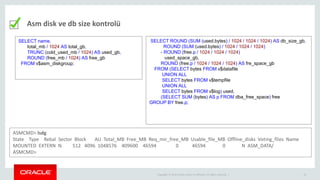Copyright © 2014 Oracle and/or its affiliates. All rights reserved. | 16
Asm disk ve db size kontrolü
SELECT name,
total_mb / 1024 AS total_gb,
TRUNC (cold_used_mb / 1024) AS used_gb,
ROUND (free_mb / 1024) AS free_gb
FROM v$asm_diskgroup;
SELECT ROUND (SUM (used.bytes) / 1024 / 1024 / 1024) AS db_size_gb,
ROUND (SUM (used.bytes) / 1024 / 1024 / 1024)
- ROUND (free.p / 1024 / 1024 / 1024)
used_space_gb,
ROUND (free.p / 1024 / 1024 / 1024) AS fre_space_gb
FROM (SELECT bytes FROM v$datafile
UNION ALL
SELECT bytes FROM v$tempfile
UNION ALL
SELECT bytes FROM v$log) used,
(SELECT SUM (bytes) AS p FROM dba_free_space) free
GROUP BY free.p;
ASMCMD> lsdg
State Type Rebal Sector Block AU Total_MB Free_MB Req_mir_free_MB Usable_file_MB Offline_disks Voting_files Name
MOUNTED EXTERN N 512 4096 1048576 409600 46594 0 46594 0 N ASM_DATA/
ASMCMD>
 