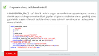 Copyright © 2014 Oracle and/or its affiliates. All rights reserved. | 18
Fragmante olmuş tabloların kontrolü
FRAGMENTED_SPACE size’ı büyük tablolar uygun zamanda önce test sonra prod ortamda
shirink yapılarak fragmante olan block yapıları sıkıştırılarak tablolar olması gerektiği size’a
getirilebilir. Alternatif olarak tablolar drop-create edilebilir veya başka bir tablespace’e
move edilebilir.
select owner,table_name,
'alter table '
|| owner
|| '.'
|| table_name
|| ' shrink space cascade;' "SHRINK",
round(((blocks*8/1024))) "TOTAL_SIZE_MB",
round((num_rows*avg_row_len/1024/1024)) "ACTUAL_SIZE_MB",
round(((blocks*8/1024)-(num_rows*avg_row_len/1024/1024)))
"FRAGMENTED_SPACE_MB"
from all_tables where owner not in ('SYS','SYSTEM')
and round(((blocks*8/1024)-(num_rows*avg_row_len/1024/1024)))>100
order by "FRAGMENTED_SPACE_MB" desc
 