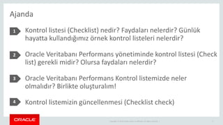 Copyright © 2014 Oracle and/or its affiliates. All rights reserved. |
Ajanda
2
1 Kontrol listesi (Checklist) nedir? Faydaları nelerdir? Günlük
hayatta kullandığımız örnek kontrol listeleri nelerdir?
Oracle Veritabanı Performans yönetiminde kontrol listesi (Check
list) gerekli midir? Olursa faydaları nelerdir?
Oracle Veritabanı Performans Kontrol listemizde neler
olmalıdır? Birlikte oluşturalım!
Kontrol listemizin güncellenmesi (Checklist check)
2
3
4
 