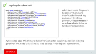 Copyright © 2014 Oracle and/or its affiliates. All rights reserved. | 21
.log dosyaların kontrolü
adrci> show tracefile %.log
diag/asm/+asm/+ASM1/trace/alert_+ASM1.log
diag/clients/user_oracle/host_2010429000_11/trace/sqlnet.log
diag/clients/user_oracle/host_2010429000_80/trace/sqlnet.log
diag/rdbms/rac/node1/trace/alert_RACPROD.log
diag/rdbms/rac/node1/trace/sbtio.log
diag/tnslsnr/rac_pc/listener/trace/listener.log
diag/tnslsnr/rac_pc/listener2/trace/listener2.log
diag/tnslsnr/rac_pc/listener_rac_pc/trace/listener_rac_pc.log
diag/tnslsnr/rac_pc/listener_scan1/trace/listener_scan1.log
diag/tnslsnr/rac_pc/status/trace/status.log
adrci>
adrci (Automatic Diagnostic
Repository Command
Interface) kullanarak log
dosyaların dizinlerini
görebilir, «show incident»
ve «show alert» ile hatalı
kayıtları inceleyebiliriz.
Aynı şekilde eğer RAC mimarisi kullanıyorsak Cluster loglarını da kontrol etmemiz
gerekiyor. RAC node’ları arasındaki load balance – yük dağılımı normal mi vs.
 
