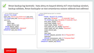 Copyright © 2014 Oracle and/or its affiliates. All rights reserved. | 22
Rman backup log kontrolü: hata almış mı başarılı bitmiş mi? rman backup süreleri,
backup validate, Rman backuplar ve test ortamlarına restore edilerek test edilmesi
-- alınan RMAN Backuplar
SELECT TO_CHAR
(start_time, 'dd.mm.yyyy hh24:mi:ss') start_time,
TO_CHAR (end_time, 'dd.mm.yyyy hh24:mi:ss')
end_time,
status,
object_type,
output_device_type
FROM v$rman_status
WHERE OPERATION = 'BACKUP'
ORDER BY start_time DESC;
-- çalışan RMAN Backup işleri ve statüleri
SELECT *
FROM ( SELECT TO_CHAR (
start_time, 'DD-MON- YY HH24:MI') "Start",
TO_CHAR (end_time, 'DD-MON-YY HH24:MI') "End",
time_taken_display "Time",
input_bytes_display "Input",
output_bytes_display "Output",
input_bytes_per_sec_display "Input/sec",
output_bytes_per_sec_display "Output/sec",
output_device_type,
status,
input_type,
ROUND (elapsed_seconds / 60, 2) "Elapsed Min",
Optimized,
ROUND (compression_ratio, 2) "Compress Ratio"
FROM v$rman_backup_job_details
ORDER BY session_key DESC)
 