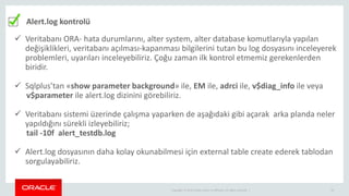 Copyright © 2014 Oracle and/or its affiliates. All rights reserved. | 24
Alert.log kontrolü
 Veritabanı ORA- hata durumlarını, alter system, alter database komutlarıyla yapılan
değişiklikleri, veritabanı açılması-kapanması bilgilerini tutan bu log dosyasını inceleyerek
problemleri, uyarıları inceleyebiliriz. Çoğu zaman ilk kontrol etmemiz gerekenlerden
biridir.
 Sqlplus’tan «show parameter background» ile, EM ile, adrci ile, v$diag_info ile veya
v$parameter ile alert.log dizinini görebiliriz.
 Veritabanı sistemi üzerinde çalışma yaparken de aşağıdaki gibi açarak arka planda neler
yapıldığını sürekli izleyebiliriz;
tail -10f alert_testdb.log
 Alert.log dosyasının daha kolay okunabilmesi için external table create ederek tablodan
sorgulayabiliriz.
 