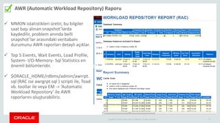 Copyright © 2014 Oracle and/or its affiliates. All rights reserved. | 27
AWR (Automatic Workload Repository) Raporu
27
 MMON istatistikleri üretir, bu bilgiler
saat başı alınan snapshot’larda
kaydedilir, problem anında belli
snapshot’lar arasındaki veritabanı
durumunu AWR raporları detaylı açıklar.
 Top 5 Events, Wait Events, Load Profile,
System- I/O-Memory- Sql Statistics en
önemli bölümleridir.
 $ORACLE_HOME/rdbms/admin/awrrpt.
sql (RAC ise awrgrpt.sql ) scripti ile, Toad
vb. toollar ile veya EM -> ‘Automatic
Workload Repository’ ile AWR
raporlarını oluşturabiliriz.
 