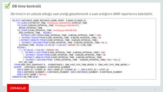 Copyright © 2014 Oracle and/or its affiliates. All rights reserved. | 28
DB time kontrolü
SELECT I.INSTANCE_NAME INSTANCE_NAME_PRINT, S.SNAP_ID SNAP_ID,
TO_CHAR (S.STARTUP_TIME, 'mm/dd/yyyy HH24:MI:SS') STARTUP_TIME,
TO_CHAR (S.BEGIN_INTERVAL_TIME, 'mm/dd/yyyy HH24:MI:SS')
BEGIN_INTERVAL_TIME,
TO_CHAR (S.END_INTERVAL_TIME, 'mm/dd/yyyy HH24:MI:SS')
END_INTERVAL_TIME, ROUND (
EXTRACT (DAY FROM S.END_INTERVAL_TIME - S.BEGIN_INTERVAL_TIME) * 1440
+ EXTRACT (HOUR FROM S.END_INTERVAL_TIME - S.BEGIN_INTERVAL_TIME) * 60
+ EXTRACT (MINUTE FROM S.END_INTERVAL_TIME - S.BEGIN_INTERVAL_TIME)
+ EXTRACT ( SECOND FROM S.END_INTERVAL_TIME - S.BEGIN_INTERVAL_TIME) / 60, 2)
ELAPSED_TIME, ROUND ( (E.VALUE - B.VALUE) / 1000000 / 60, 2) DB_TIME,
ROUND (
( ( ( (E.VALUE - B.VALUE) / 1000000 / 60)
/ ( EXTRACT ( DAY FROM S.END_INTERVAL_TIME - S.BEGIN_INTERVAL_TIME)* 1440
+ EXTRACT ( HOUR FROM S.END_INTERVAL_TIME - S.BEGIN_INTERVAL_TIME) * 60
+ EXTRACT ( MINUTE FROM S.END_INTERVAL_TIME - S.BEGIN_INTERVAL_TIME)
+ EXTRACT ( SECOND FROM S.END_INTERVAL_TIME - S.BEGIN_INTERVAL_TIME) / 60)) * 100), 2)
PCT_DB_TIME
FROM DBA_HIST_SNAPSHOT S, GV$INSTANCE I, DBA_HIST_SYS_TIME_MODEL E, DBA_HIST_SYS_TIME_MODEL B
WHERE I.INSTANCE_NUMBER = S.INSTANCE_NUMBER
AND E.SNAP_ID = S.SNAP_ID AND B.SNAP_ID = S.SNAP_ID – 1 AND E.STAT_ID = B.STAT_ID
AND E.INSTANCE_NUMBER = B.INSTANCE_NUMBER AND E.INSTANCE_NUMBER = S.INSTANCE_NUMBER
AND E.STAT_NAME = 'DB time'
ORDER BY DB_TIME DESC;
Db time’ın en yüksek olduğu saat aralığı gözetlenerek o saat aralığının AWR raporlarına bakılabilir.
 