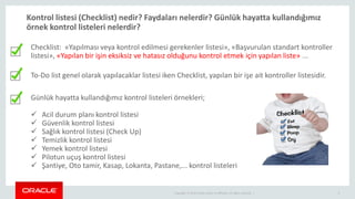 Copyright © 2014 Oracle and/or its affiliates. All rights reserved. | 3
Kontrol listesi (Checklist) nedir? Faydaları nelerdir? Günlük hayatta kullandığımız
örnek kontrol listeleri nelerdir?
Günlük hayatta kullandığımız kontrol listeleri örnekleri;
 Acil durum planı kontrol listesi
 Güvenlik kontrol listesi
 Sağlık kontrol listesi (Check Up)
 Temizlik kontrol listesi
 Yemek kontrol listesi
 Pilotun uçuş kontrol listesi
 Şantiye, Oto tamir, Kasap, Lokanta, Pastane,... kontrol listeleri
Checklist: «Yapılması veya kontrol edilmesi gerekenler listesi», «Başvurulan standart kontroller
listesi», «Yapılan bir işin eksiksiz ve hatasız olduğunu kontrol etmek için yapılan liste» ...
To-Do list genel olarak yapılacaklar listesi iken Checklist, yapılan bir işe ait kontroller listesidir.
 
