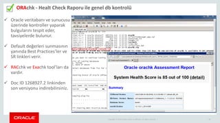 Copyright © 2014 Oracle and/or its affiliates. All rights reserved. | 30
ORAchk - Healt Check Raporu ile genel db kontrolü
 Oracle veritabanı ve sunucusu
üzerinde kontroller yaparak
bulgularını tespit eder,
tavsiyelerde bulunur.
 Default değerleri sunmasının
yanında Best Practices’ler ve
SR linkleri verir.
 RACchk ve Exachk tool’ları da
vardır.
 Doc ID 1268927.2 linkinden
son versiyonu indirebilirsiniz.
 