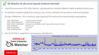 Copyright © 2014 Oracle and/or its affiliates. All rights reserved. | 3131
OS Watcher ile db server kaynak kullanım kontrolü
 Oracle db sunucusunun CPU, DISK, Memory.. gibi kaynaklarının istatiksel bilgilerini toplar ve grafiksel olarak sunar.
 Bu tool belirli aralıklarla (default 30 saniye) ps, top, vmstat, iostat gibi Unix komutlarını kullanarak log toplar.
Örneğin, OSWatcher’ ı 60 sn aralıkla ve 3 gün boyunca(3*24 saat) archive tutacak şekilde kurgulayabiliriz;
OSW_DIRECTORY = /u01/oswatcher/oswbb
OSW_DATA DIRECTORY = /u01/oswatcher/data
OSW_START_COMMAND = nohup sh startOSWbb.sh 60 72 gzip /u01/oswatcher/data
OSW_INTERNAL = 60 seconds
OSW_RETENTION = 72 hours
OWS_COMPRESSION = gzip
 Doc ID 1531223.1 metalink’ten son versiyonu indirebilirsiniz.
 