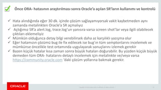 Copyright © 2014 Oracle and/or its affiliates. All rights reserved. | 33
Önce ORA- hatasının araştırılması sonra Oracle’a açılan SR’ların kullanımı ve kontrolü
 Hata alındığında eğer 30 dk. içinde çözüm sağlayamıyorsak vakit kaybetmeden aynı
zamanda metalinkten Oracle’a SR açmalıyız
 Açtığımız SR’a alert.log, trace.log’un yanısıra varsa screen shot’lar veya ilgili olabilecek
çıktıları eklemeliyiz
 Mümkün olduğunca detay bilgi verebilirsek daha az karşılıklı yazışma olur
 Eğer hatamızın çözümü bug ile fix edilecek ise bug’ın tüm semptonlarını incelemek ve
mümkünse öncelikle test ortamında uygulayarak sonuçlarını izlemek gerekir
 Bazen küçük hatalar kısa zaman sonra büyük hataları doğurabilir. Bu yüzden küçük büyük
demeden tüm ORA- hatalarını detaylı incelemek için metalinkte ve/veya varsa
https://community.oracle.com ‘daki çözüm yollarına bakmak gerekir.
 