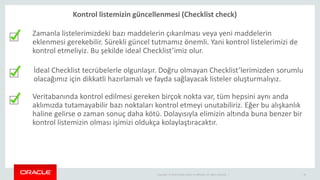 Copyright © 2014 Oracle and/or its affiliates. All rights reserved. | 34
İdeal Checklist tecrübelerle olgunlaşır. Doğru olmayan Checklist’lerimizden sorumlu
olacağımız için dikkatli hazırlamalı ve fayda sağlayacak listeler oluşturmalıyız.
Veritabanında kontrol edilmesi gereken birçok nokta var, tüm hepsini aynı anda
aklımızda tutamayabilir bazı noktaları kontrol etmeyi unutabiliriz. Eğer bu alışkanlık
haline gelirse o zaman sonuç daha kötü. Dolayısıyla elimizin altında buna benzer bir
kontrol listemizin olması işimizi oldukça kolaylaştıracaktır.
Zamanla listelerimizdeki bazı maddelerin çıkarılması veya yeni maddelerin
eklenmesi gerekebilir. Sürekli güncel tutmamız önemli. Yani kontrol listelerimizi de
kontrol etmeliyiz. Bu şekilde ideal Checklist’imiz olur.
Kontrol listemizin güncellenmesi (Checklist check)
 