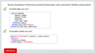 Copyright © 2014 Oracle and/or its affiliates. All rights reserved. | 5
Oracle Veritabanı Performans Kontrol listemizde neler olmalıdır? Birlikte oluşturalım!
İnvalid obje var mı?
Unusable index var mı?
SELECT OWNER,
OBJECT_NAME,
OBJECT_TYPE,
CREATED,
LAST_DDL_TIME
FROM dba_objects
WHERE status LIKE 'INVALID'
ORDER BY LAST_DDL_TIME DESC;
SELECT 'ALTER INDEX ' || owner || '.' || index_name || '
REBUILD;'
FROM dba_indexes
WHERE status = 'UNUSABLE';
 