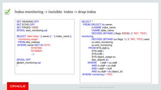 Copyright © 2014 Oracle and/or its affiliates. All rights reserved. | 6
İndex monitoring -> invisible index -> drop index
SET HEADING OFF
SET ECHO OFF
SET PAGES 10000
SPOOL start_monitoring.sql
SELECT 'alter index ' || owner || '.' || index_name ||
' monitoring usage;'
FROM dba_indexes
WHERE owner NOT IN ('SYS',
'SYSTEM',
'SYSMAN',
...);
SPOOL OFF
@start_monitoring.sql
/
SELECT *
FROM (SELECT do.owner,
io.NAME index_name,
t.NAME table_name,
DECODE (BITAND (i.flags, 65536), 0, 'NO', 'YES')
monitoring,
DECODE (BITAND (ou.flags, 1), 0, 'NO', 'YES') used,
ou.start_monitoring,
ou.end_monitoring
FROM SYS.obj$ io,
SYS.obj$ t,
SYS.ind$ i,
SYS.object_usage ou,
dba_objects do
WHERE i.obj# = ou.obj#
AND io.obj# = ou.obj#
AND t.obj# = i.bo#
AND ou.obj# = do.object_id)
WHERE monitoring = 'YES';
 