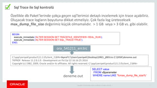 Copyright © 2014 Oracle and/or its affiliates. All rights reserved. | 7
Sql Trace ile Sql kontrolü
BEGIN
execute_immediate ('ALTER SESSION SET TRACEFILE_IDENTIFIER= REAL_RUN');
execute_immediate ('ALTER SESSION SET SQL_TRACE=TRUE');
END;
C:appoeripekproduct11.2.0client_1BIN>tkprof C:UsersoeripekDesktopORCL_j003.trc C:DISKdeneme.out
TKPROF: Release 11.2.0.1.0 - Development on Pzt Eyl 22 16:16:25 2014
Copyright (c) 1982, 2009, Oracle and/or its affiliates. All rights reserved. C:appoeripekproduct11.2.0client_1BIN>
ora_541211_err.trc
deneme.out
SELECT value
FROM v$parameter
WHERE name LIKE '%max_dump_file_size%'
Özellikle db Paket’lerinde çokça geçen sql’lerimizi detaylı incelemek için trace açabiliriz.
Oluşacak trace logların boyutuna dikkat etmeliyiz. Çok fazla log üreteceksek
max_dump_file_size değerimiz küçük olmamalıdır. > 1 GB veya > 3 GB vs. gibi olabilir.
 
