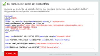 Copyright © 2014 Oracle and/or its affiliates. All rights reserved. | 8
Sql Profile ile set edilen Sql hint kontrolü
DECLARE
clsql_text CLOB;
BEGIN
SELECT sql_fulltext INTO clsql_text FROM V$sqlarea where sql_id = '9ymwq4t1v1k8n';
dbms_sqltune.import_sql_profile(sql_text => clsql_text,
profile=> sqlprof_attr('FIRST_ROWS PUSH_PRED(@SEL$3) PUSH_PRED(@SEL$4) INDEX(@SEL$3 A_NDX1)
INDEX(@SEL$2 TABL0_@SEL$2 A_NDX2)'),
name=>'PROFILE_9ymwq4t1v1k8n',
force_match=>true);
end;
select * from DBMSHSXP_SQL_PROFILE_ATTR where profile_name like '%9ymwq4t1v1k8n%';
select ADDRESS, HASH_VALUE from V$SQLAREA where SQL_ID like '%9ymwq4t1v1k8n%';
exec sys.DBMS_SHARED_POOL.PURGE ('07000012B66E3230,4036285191', 'C');
EXEC DBMS_SQLTUNE.DROP_SQL_PROFILE('PROFILE_9ymwq4t1v1k8n');
Zamanla sql profile’da sql için set ettiğimiz hint eskisi gibi performans sağlamayabilir. Bu Hint’i
değiştirmek veya sql profile tanımını drop edebiliriz.
 