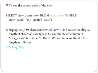 To see the source code of the view
SELECT view_name, text FROM user_views WHERE
view_name=‘my_created_view’;
It displays only 80 characters text of view. It is because the display
length of “LONG” data type is 80 and the “text” column of
“user_views” is of type “LONG”. We can increase the display
length as follows:
SET long 200;
 