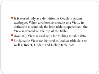 It is stored only as a definition in Oracle’s system
catalogue. When a reference is made to a View, its
definition is scanned, the base table is opened and the
View is created on the top of the table.
Read-only View is used only for looking at table data.
Updateable View can be used to look at table data as
well as Insert, Update and Delete table data.
 