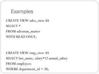 Examples
CREATE VIEW sales_view AS
SELECT *
FROM salesman_master
WITH READ ONLY;
CREATE VIEW emp_view AS
SELECT last_name, salary*12 annual_salary
FROM employees
WHERE department_id = 20;
 