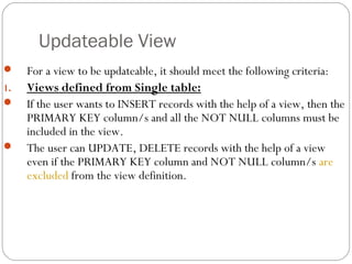 Updateable View
 For a view to be updateable, it should meet the following criteria:
1. Views defined from Single table:
 If the user wants to INSERT records with the help of a view, then the
PRIMARY KEY column/s and all the NOT NULL columns must be
included in the view.
 The user can UPDATE, DELETE records with the help of a view
even if the PRIMARY KEY column and NOT NULL column/s are
excluded from the view definition.
 
