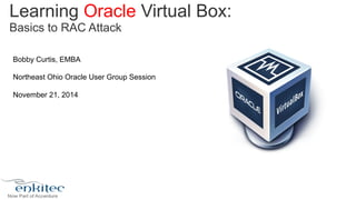 Learning Oracle Virtual Box: 
Basics to RAC Attack 
Bobby Curtis, EMBA 
Northeast Ohio Oracle User Group Session 
November 21, 2014 
 