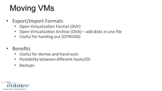 Moving VMs 
• Export/Import 
Formats 
• Open 
Virtualiza8on 
Format 
(OVF) 
• Open 
Virtualiza8on 
Archive 
(OVA) 
– 
add 
disks 
in 
one 
file 
• Useful 
for 
handing 
out 
(OTNVDD) 
• Benefits 
• Useful 
for 
demos 
and 
hand-­‐outs 
• Portability 
between 
different 
hosts/OS 
• Backups 
 