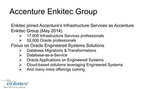 Accenture Enkitec Group 
Enkitec joined Accenture’s Infrastructure Services as Accenture 
Enkitec Group (May 2014) 
Ø 17,000 Infrastructure Services professionals 
Ø 52,000 Oracle professionals 
Focus on Oracle Engineered Systems Solutions 
Ø Database Migrations & Transformations 
Ø Database-as-a-Service 
Ø Oracle Applications on Engineered Systems 
Ø Cloud-based solutions leveraging Engineered Systems 
Ø And many more offerings coming. 
 