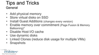 Tips and Tricks 
General 
• Add physical memory 
• Store virtual disks on SSD 
• Install Guest Additions (changes every version) 
• Enable memory over commitment (Page Fusion & Memory 
Ballooning)* 
• Disable Host I/O cache 
• Use dynamic disks 
• Linked Clones (reduce disk usage for multiple VMs) 
• Snapshots 
 