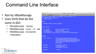 Command Line Interface 
• Ran 
by 
VBoxManage 
• Uses 
Verb 
that 
do 
the 
same 
in 
GUI 
• VBoxManage –help! 
• VBOXManage list –l vm! 
• VBOXManage clonevm 
<vmname>! 
 